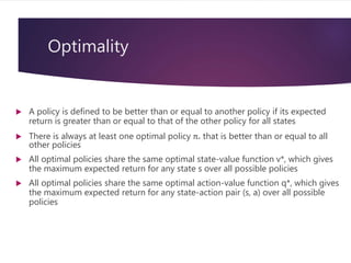 Optimality
 A policy is defined to be better than or equal to another policy if its expected
return is greater than or equal to that of the other policy for all states
 There is always at least one optimal policy π* that is better than or equal to all
other policies
 All optimal policies share the same optimal state-value function v*, which gives
the maximum expected return for any state s over all possible policies
 All optimal policies share the same optimal action-value function q*, which gives
the maximum expected return for any state-action pair (s, a) over all possible
policies
 