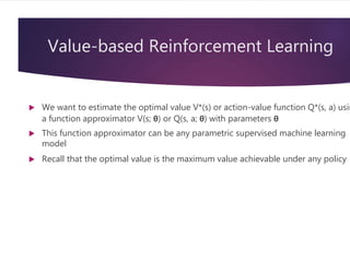 Value-based Reinforcement Learning
 We want to estimate the optimal value V*(s) or action-value function Q*(s, a) usin
a function approximator V(s; θ) or Q(s, a; θ) with parameters θ
 This function approximator can be any parametric supervised machine learning
model
 Recall that the optimal value is the maximum value achievable under any policy
 