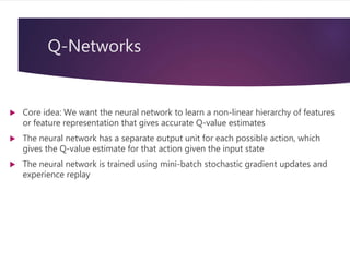Q-Networks
 Core idea: We want the neural network to learn a non-linear hierarchy of features
or feature representation that gives accurate Q-value estimates
 The neural network has a separate output unit for each possible action, which
gives the Q-value estimate for that action given the input state
 The neural network is trained using mini-batch stochastic gradient updates and
experience replay
 