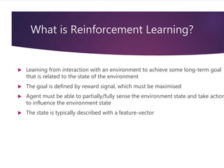 What is Reinforcement Learning?
 Learning from interaction with an environment to achieve some long-term goal
that is related to the state of the environment
 The goal is defined by reward signal, which must be maximised
 Agent must be able to partially/fully sense the environment state and take action
to influence the environment state
 The state is typically described with a feature-vector
 