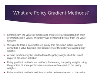 What are Policy Gradient Methods?
 Before: Learn the values of actions and then select actions based on their
estimated action-values. The policy was generated directly from the value
function
 We want to learn a parameterised policy that can select actions without
consulting a value function. The parameters of the policy are called policy
weights
 A value function may be used to learn the policy weights but this is not
required for action selection
 Policy gradient methods are methods for learning the policy weights using
the gradient of some performance measure with respect to the policy
weights
 