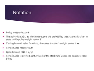 Notation
 Policy weight vector θ
 The policy is π(a | s, θ), which represents the probability that action a is taken in
state s with policy weight vector θ
 If using learned value functions, the value function’s weight vector is w
 Performance measure η(θ)
 Episodic case: η(θ) = vπ(s0)
 Performance is defined as the value of the start state under the parameterised
policy
 