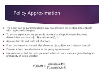 Policy Approximation
 The policy can be parameterised in any way provided π(a | s, θ) is differentiable
with respect to its weights
 To ensure exploration, we generally require that the policy never becomes
deterministic and so π(a | s, θ) is in interval (0, 1)
 Assume discrete and finite set of actions
 Form parameterised numerical preferences h(s, a, θ) for each state-action pair
 Can use a deep neural network as the policy approximator
 Use softmax so that the most preferred actions in each state are given the highest
probability of being selected
 