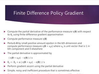 Finite Difference Policy Gradient
 Compute the partial derivative of the performance measure η(θ) with respect
to θk using finite difference gradient approximation
 Compute performance measure η(θ)
 Perturb θ by small positive amount epsilon in the kth dimension and
compute performance measure η(θ + ukε) where uk is unit vector that is 1 in
kth component and 0 elsewhere
 The partial derivative is approximated by
( η(θ + ukε) - η(θ) ) / ε
 θk <- θk + α ( η(θ + ukε) - η(θ) ) / ε
 Perform gradient ascent using the partial derivative
 Simple, noisy and inefficient procedure that is sometimes effective
 