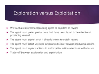 Exploration versus Exploitation
 We want a reinforcement learning agent to earn lots of reward
 The agent must prefer past actions that have been found to be effective at
producing reward
 The agent must exploit what it already knows to obtain reward
 The agent must select untested actions to discover reward-producing actions
 The agent must explore actions to make better action selections in the future
 Trade-off between exploration and exploitation
 