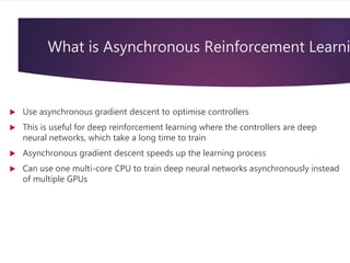What is Asynchronous Reinforcement Learni
 Use asynchronous gradient descent to optimise controllers
 This is useful for deep reinforcement learning where the controllers are deep
neural networks, which take a long time to train
 Asynchronous gradient descent speeds up the learning process
 Can use one multi-core CPU to train deep neural networks asynchronously instead
of multiple GPUs
 
