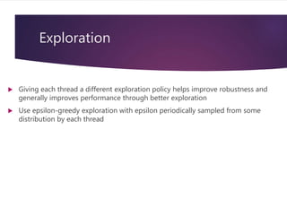 Exploration
 Giving each thread a different exploration policy helps improve robustness and
generally improves performance through better exploration
 Use epsilon-greedy exploration with epsilon periodically sampled from some
distribution by each thread
 