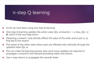 n-step Q-learning
 So far we have been using one-step Q-learning
 One-step Q-learning updates the action value Q(s, a) towards r + γ maxa’ Q(s’, a’;
θ), which is the one-step return
 Obtaining a reward r only directly affects the value of the state-action pair (s, a)
that led to the reward
 The values of the other state-action pairs are affected only indirectly through the
updated value Q(s, a)
 This can make the learning process slow since many updates are required to
propagate a reward to the relevant preceding states and actions
 Use n-step returns to propagate the rewards faster
 