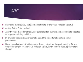 A3C
 Maintains a policy π(at| st; θ) and an estimate of the value function V(st; θv)
 n-step Actor-Critic method
 As with value-based methods, use parallel actor-learners and accumulate updates
to improve training stability
 In practice, the policy approximation and the value function share some
parameters
 Use a neural network that has one softmax output for the policy π(at| st; θ) and
one linear output for the value function V(st; θv) with all non-output parameters
shared
 