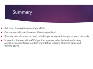 Summary
 Get faster training because of parallelism
 Can use on-policy reinforcement learning methods
 Diversity in exploration can lead to better performance than synchronous methods
 In practice, the on-policy A3C algorithm appears to be the best performing
asynchronous reinforcement learning method in terms of performance and
training speed
 