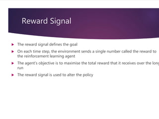 Reward Signal
 The reward signal defines the goal
 On each time step, the environment sends a single number called the reward to
the reinforcement learning agent
 The agent’s objective is to maximise the total reward that it receives over the long
run
 The reward signal is used to alter the policy
 