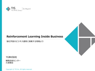 Copyright © TIS Inc. All rights reserved.
Reinforcement Learning Inside Business
戦略技術センター
久保隆宏
強化学習のビジネス適用に挑戦する現場より
 