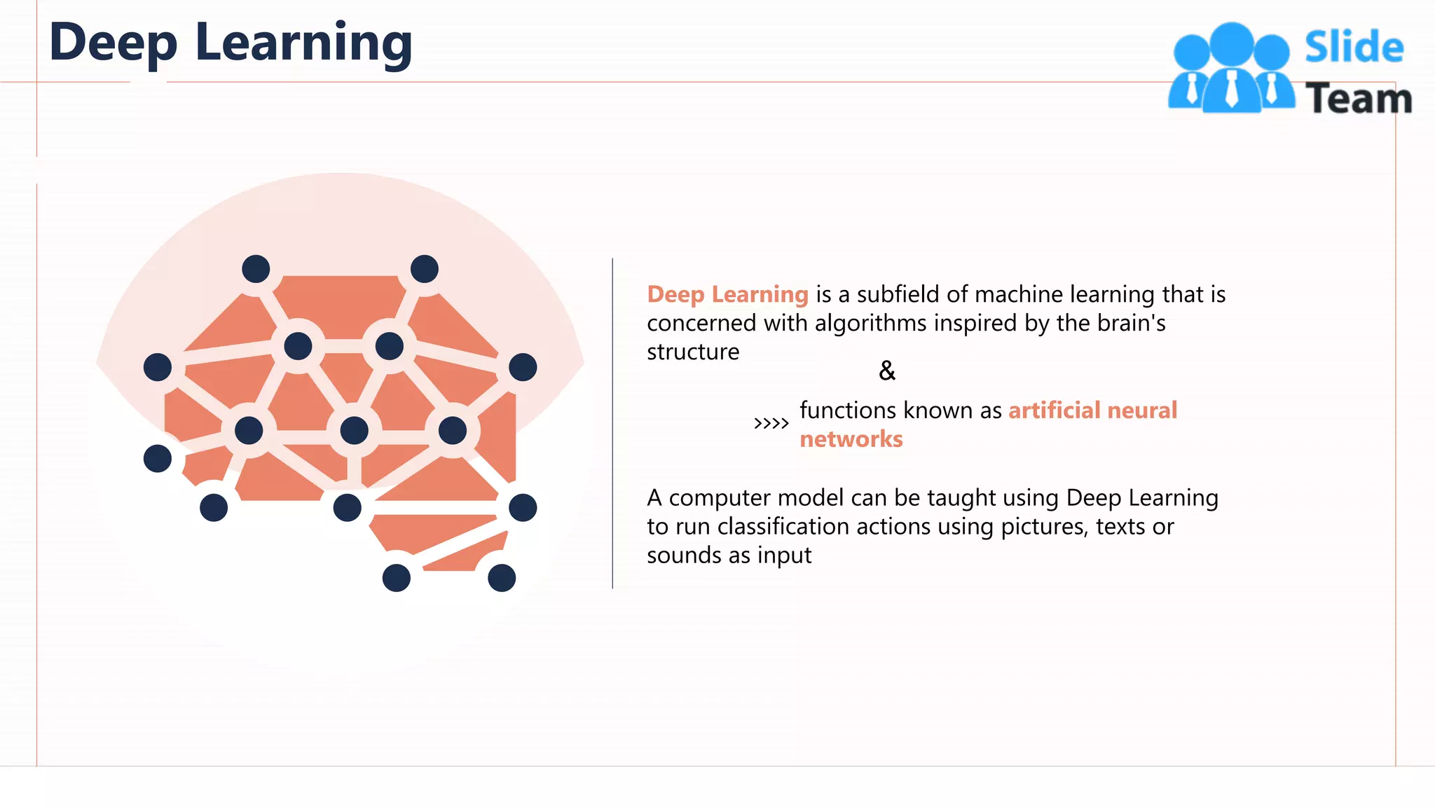 Deep Learning
10
This slide is 100% editable. Adapt it to your needs and capture your audience's attention.
Deep Learning is a subfield of machine learning that is
concerned with algorithms inspired by the brain's
structure
A computer model can be taught using Deep Learning
to run classification actions using pictures, texts or
sounds as input
functions known as artificial neural
networks
&
 