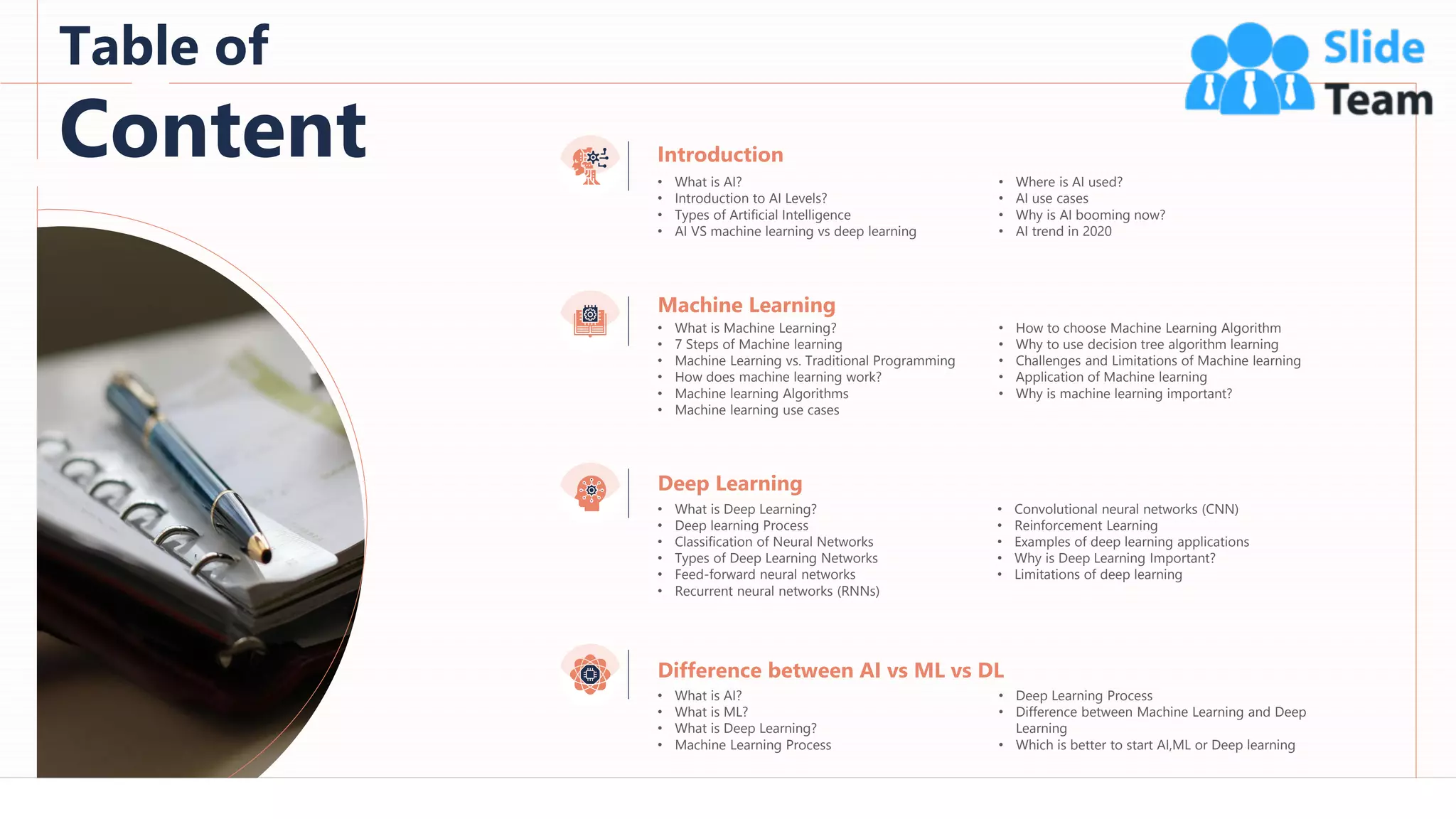 2
Table of
Content
Machine Learning
• What is Machine Learning?
• 7 Steps of Machine learning
• Machine Learning vs. Traditional Programming
• How does machine learning work?
• Machine learning Algorithms
• Machine learning use cases
• How to choose Machine Learning Algorithm
• Why to use decision tree algorithm learning
• Challenges and Limitations of Machine learning
• Application of Machine learning
• Why is machine learning important?
Deep Learning
• What is Deep Learning?
• Deep learning Process
• Classification of Neural Networks
• Types of Deep Learning Networks
• Feed-forward neural networks
• Recurrent neural networks (RNNs)
• Convolutional neural networks (CNN)
• Reinforcement Learning
• Examples of deep learning applications
• Why is Deep Learning Important?
• Limitations of deep learning
Difference between AI vs ML vs DL
• What is AI?
• What is ML?
• What is Deep Learning?
• Machine Learning Process
• Deep Learning Process
• Difference between Machine Learning and Deep
Learning
• Which is better to start AI,ML or Deep learning
Introduction
• What is AI?
• Introduction to AI Levels?
• Types of Artificial Intelligence
• AI VS machine learning vs deep learning
• Where is AI used?
• AI use cases
• Why is AI booming now?
• AI trend in 2020
 