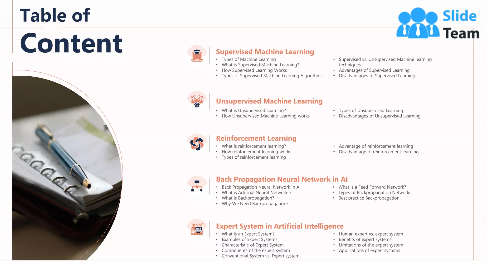 3
Table of
Content
Unsupervised Machine Learning
• What is Unsupervised Learning?
• How Unsupervised Machine Learning works
• Types of Unsupervised Learning
• Disadvantages of Unsupervised Learning
Reinforcement Learning
• What is reinforcement learning?
• How reinforcement learning works
• Types of reinforcement learning
• Advantage of reinforcement learning
• Disadvantage of reinforcement learning
Expert System in Artificial Intelligence
• What is an Expert System?
• Examples of Expert Systems
• Characteristic of Expert System
• Components of the expert system
• Conventional System vs. Expert system
• Human expert vs. expert system
• Benefits of expert systems
• Limitations of the expert system
• Applications of expert systems
Back Propagation Neural Network in AI
• Back Propagation Neural Network in AI
• What is Artificial Neural Networks?
• What is Backpropagation?
• Why We Need Backpropagation?
• What is a Feed Forward Network?
• Types of Backpropagation Networks
• Best practice Backpropagation
Supervised Machine Learning
• Types of Machine Learning
• What is Supervised Machine Learning?
• How Supervised Learning Works
• Types of Supervised Machine Learning Algorithms
• Supervised vs. Unsupervised Machine learning
techniques
• Advantages of Supervised Learning
• Disadvantages of Supervised Learning
 