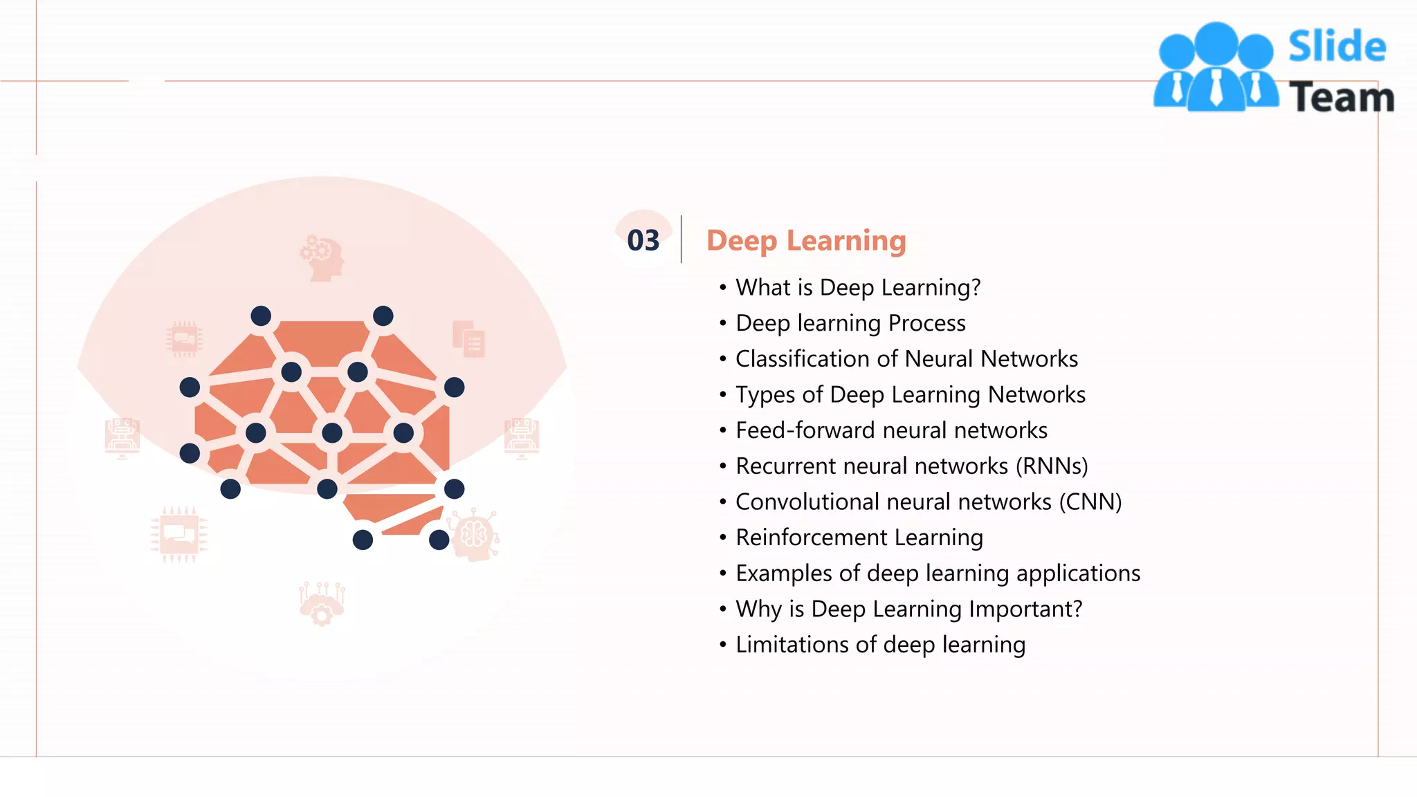 32
• What is Deep Learning?
• Deep learning Process
• Classification of Neural Networks
• Types of Deep Learning Networks
• Feed-forward neural networks
• Recurrent neural networks (RNNs)
• Convolutional neural networks (CNN)
• Reinforcement Learning
• Examples of deep learning applications
• Why is Deep Learning Important?
• Limitations of deep learning
Deep Learning
03
 