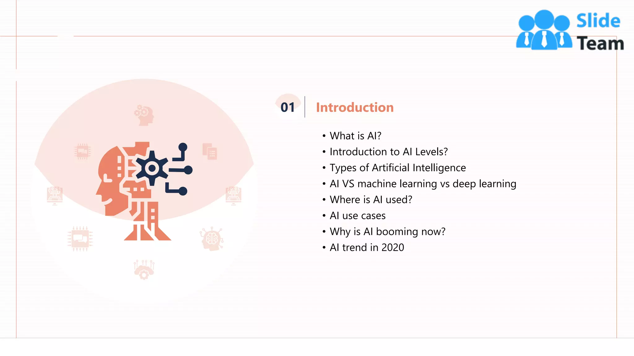 4
Introduction
01
• What is AI?
• Introduction to AI Levels?
• Types of Artificial Intelligence
• AI VS machine learning vs deep learning
• Where is AI used?
• AI use cases
• Why is AI booming now?
• AI trend in 2020
 