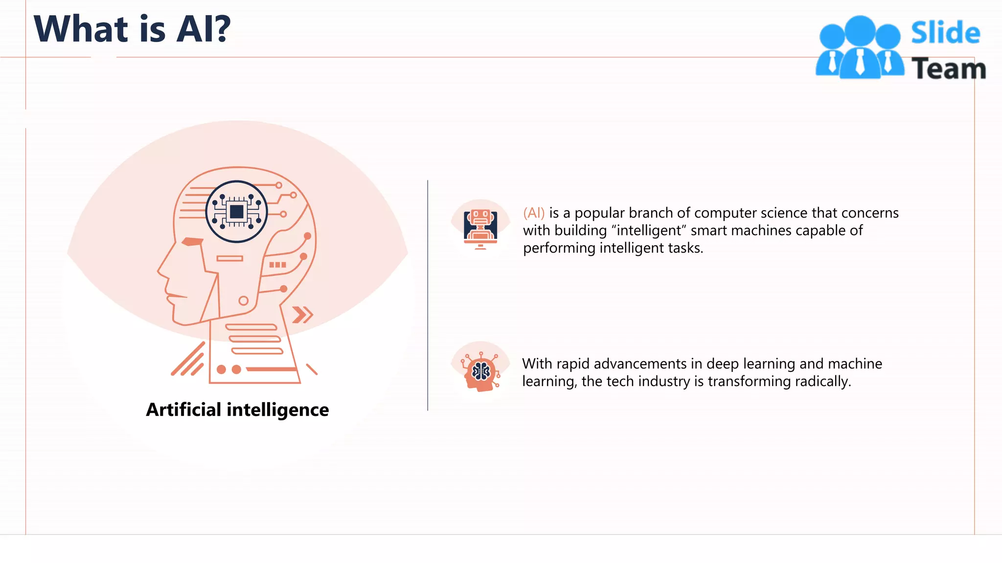 What is AI?
46
Artificial intelligence
(AI) is a popular branch of computer science that concerns
with building “intelligent” smart machines capable of
performing intelligent tasks.
With rapid advancements in deep learning and machine
learning, the tech industry is transforming radically.
This slide is 100% editable. Adapt it to your needs and capture your audience's attention.
 