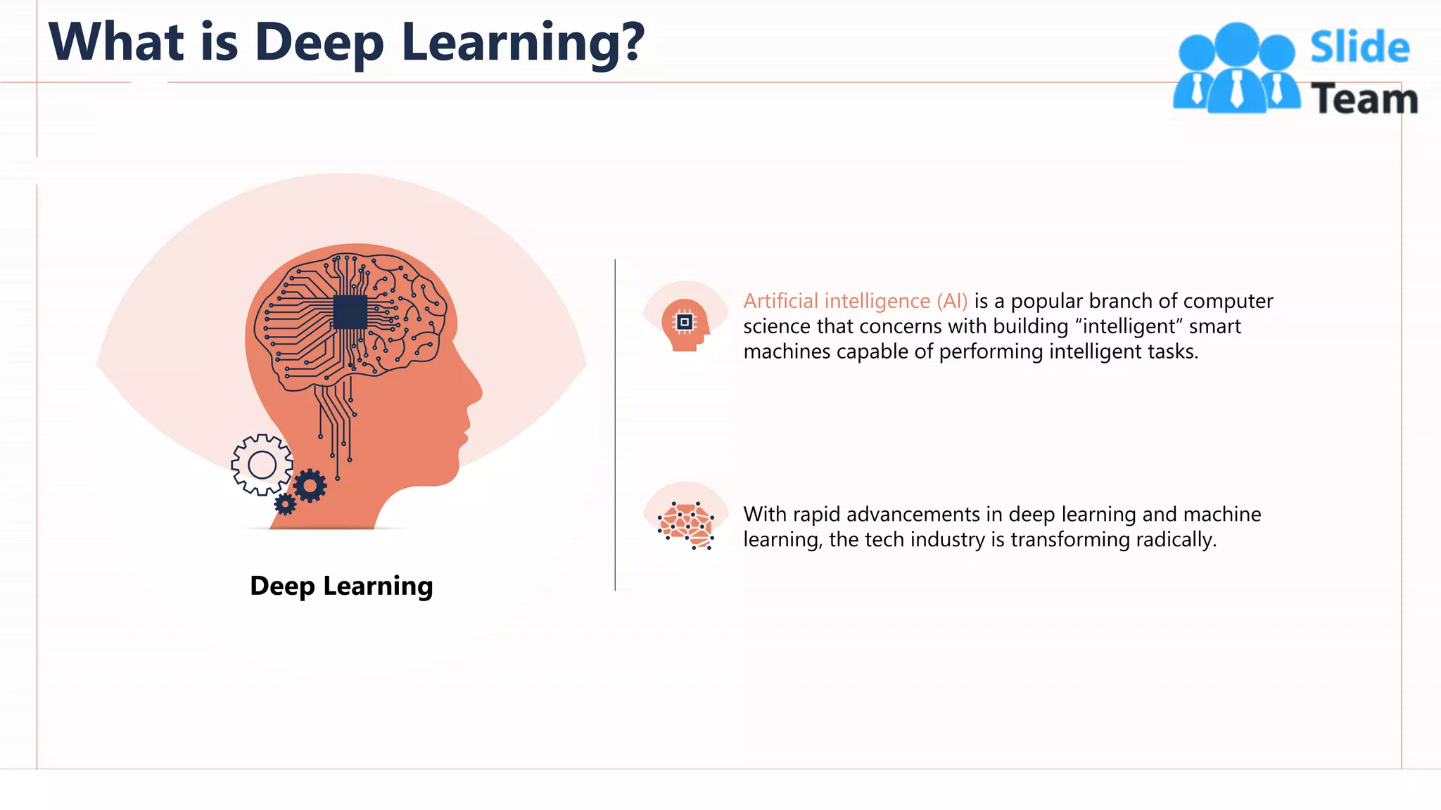 What is Deep Learning?
48
This slide is 100% editable. Adapt it to your needs and capture your audience's attention.
Deep Learning
Artificial intelligence (AI) is a popular branch of computer
science that concerns with building “intelligent” smart
machines capable of performing intelligent tasks.
With rapid advancements in deep learning and machine
learning, the tech industry is transforming radically.
 