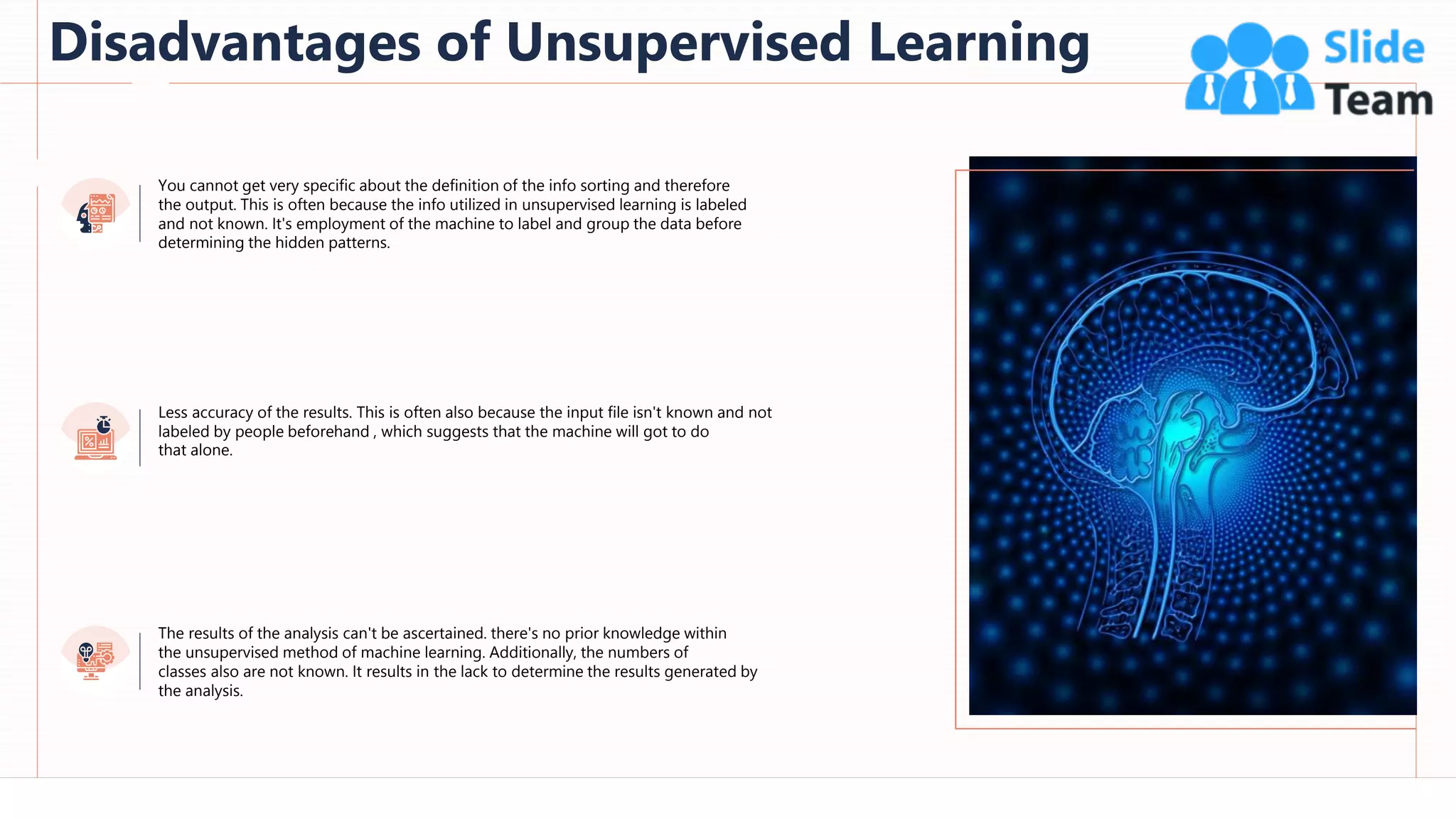 Disadvantages of Unsupervised Learning
65
You cannot get very specific about the definition of the info sorting and therefore
the output. This is often because the info utilized in unsupervised learning is labeled
and not known. It's employment of the machine to label and group the data before
determining the hidden patterns.
The results of the analysis can't be ascertained. there's no prior knowledge within
the unsupervised method of machine learning. Additionally, the numbers of
classes also are not known. It results in the lack to determine the results generated by
the analysis.
Less accuracy of the results. This is often also because the input file isn't known and not
labeled by people beforehand , which suggests that the machine will got to do
that alone.
 