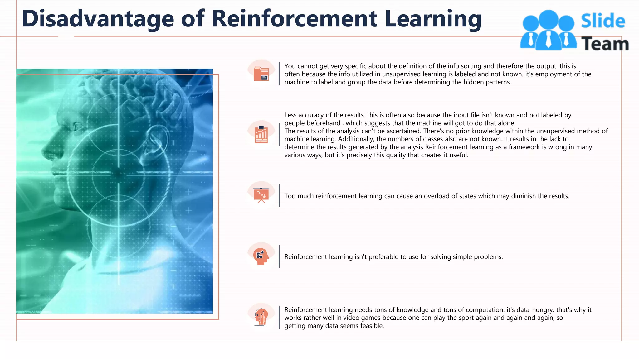 Disadvantage of Reinforcement Learning
70
Less accuracy of the results. this is often also because the input file isn't known and not labeled by
people beforehand , which suggests that the machine will got to do that alone.
The results of the analysis can't be ascertained. There's no prior knowledge within the unsupervised method of
machine learning. Additionally, the numbers of classes also are not known. It results in the lack to
determine the results generated by the analysis Reinforcement learning as a framework is wrong in many
various ways, but it's precisely this quality that creates it useful.
You cannot get very specific about the definition of the info sorting and therefore the output. this is
often because the info utilized in unsupervised learning is labeled and not known. it's employment of the
machine to label and group the data before determining the hidden patterns.
Too much reinforcement learning can cause an overload of states which may diminish the results.
Reinforcement learning isn't preferable to use for solving simple problems.
Reinforcement learning needs tons of knowledge and tons of computation. it's data-hungry. that's why it
works rather well in video games because one can play the sport again and again and again, so
getting many data seems feasible.
This slide is 100% editable. Adapt it to your needs and capture your audience's attention.
 