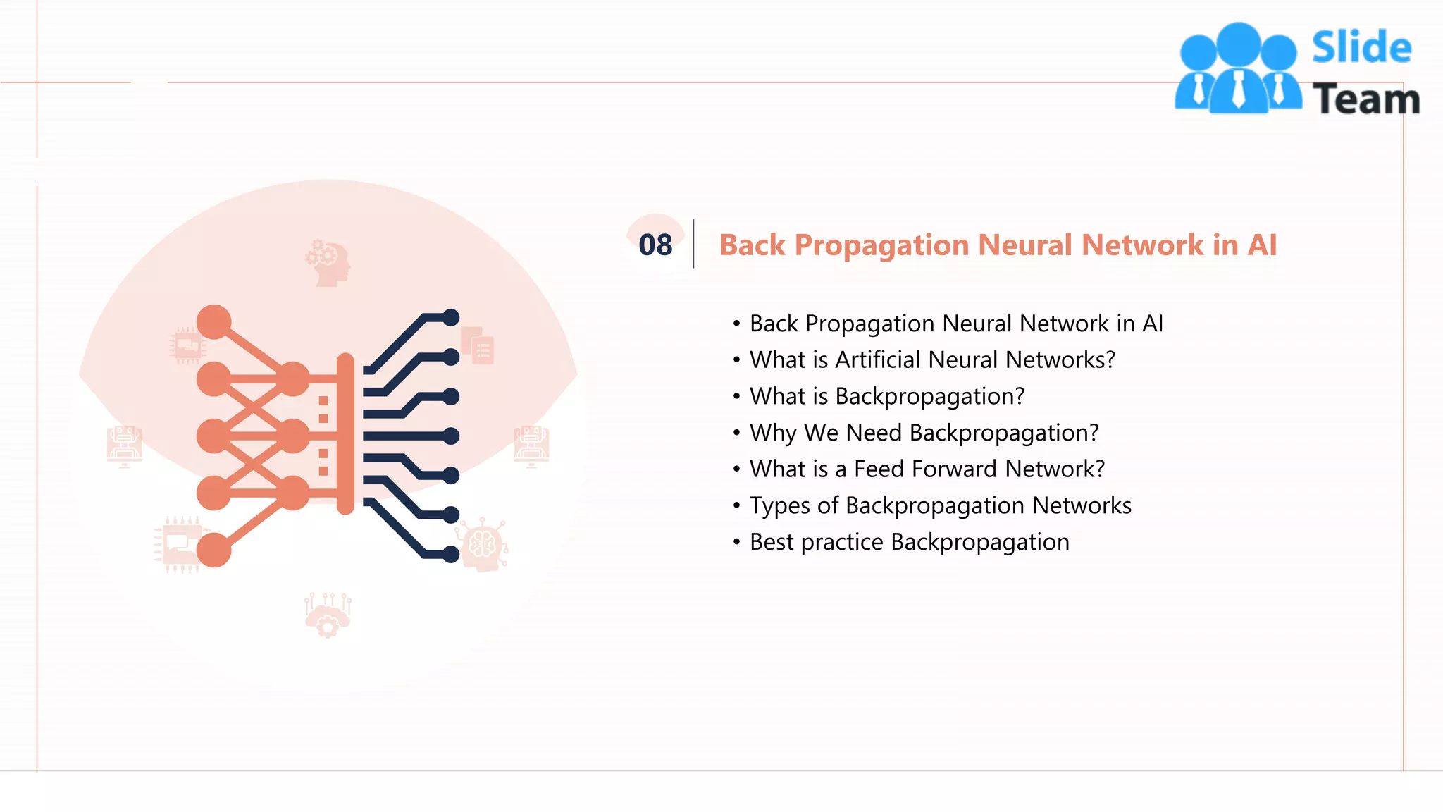 Back Propagation Neural Network in AI
08
71
• Back Propagation Neural Network in AI
• What is Artificial Neural Networks?
• What is Backpropagation?
• Why We Need Backpropagation?
• What is a Feed Forward Network?
• Types of Backpropagation Networks
• Best practice Backpropagation
 