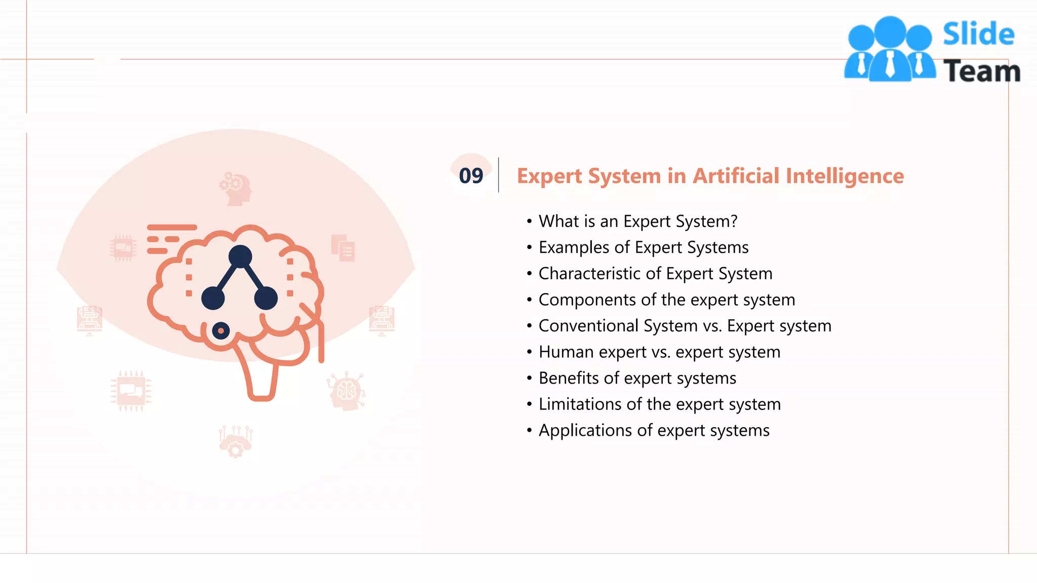 79
• What is an Expert System?
• Examples of Expert Systems
• Characteristic of Expert System
• Components of the expert system
• Conventional System vs. Expert system
• Human expert vs. expert system
• Benefits of expert systems
• Limitations of the expert system
• Applications of expert systems
Expert System in Artificial Intelligence
09
 