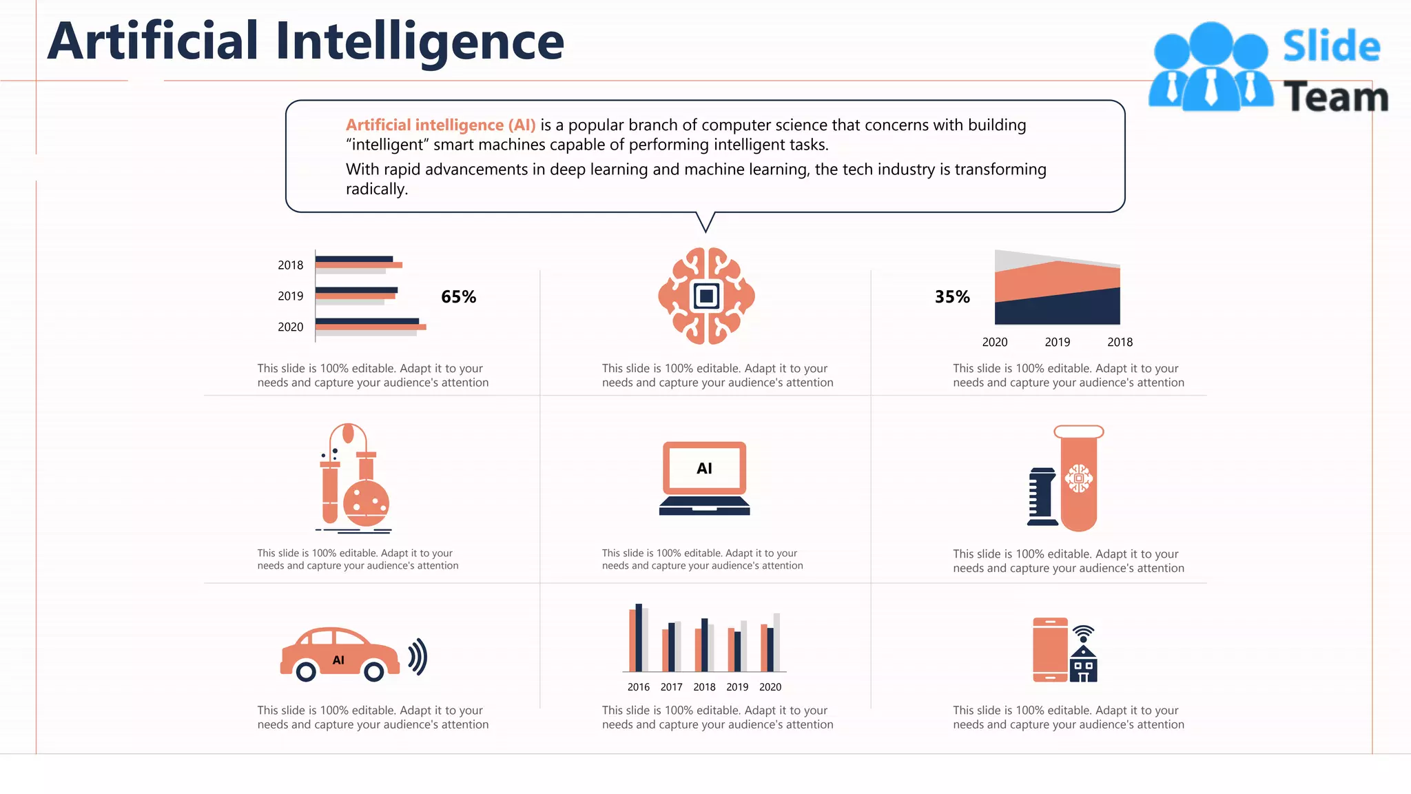 Artificial Intelligence
8
2020
2019
2018
2020 2019 2018
AI
2016 2017 2018 2019 2020
AI
65% 35%
Artificial intelligence (AI) is a popular branch of computer science that concerns with building
“intelligent” smart machines capable of performing intelligent tasks.
With rapid advancements in deep learning and machine learning, the tech industry is transforming
radically.
This slide is 100% editable. Adapt it to your
needs and capture your audience's attention
This slide is 100% editable. Adapt it to your
needs and capture your audience's attention
This slide is 100% editable. Adapt it to your
needs and capture your audience's attention
This slide is 100% editable. Adapt it to your
needs and capture your audience's attention
This slide is 100% editable. Adapt it to your
needs and capture your audience's attention
This slide is 100% editable. Adapt it to your
needs and capture your audience's attention
This slide is 100% editable. Adapt it to your
needs and capture your audience's attention
This slide is 100% editable. Adapt it to your
needs and capture your audience's attention
This slide is 100% editable. Adapt it to your
needs and capture your audience's attention
 
