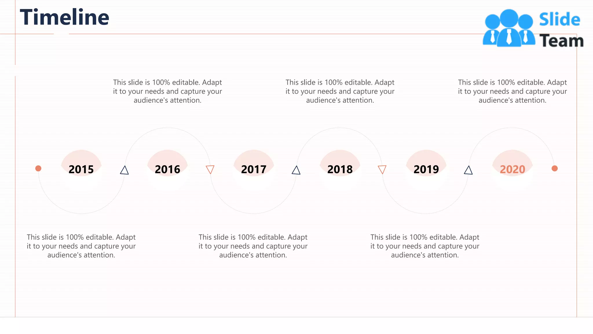 Timeline
93
This slide is 100% editable. Adapt
it to your needs and capture your
audience's attention.
This slide is 100% editable. Adapt
it to your needs and capture your
audience's attention.
This slide is 100% editable. Adapt
it to your needs and capture your
audience's attention.
This slide is 100% editable. Adapt
it to your needs and capture your
audience's attention.
This slide is 100% editable. Adapt
it to your needs and capture your
audience's attention.
This slide is 100% editable. Adapt
it to your needs and capture your
audience's attention.
2015 2016 2017 2018 2019 2020
 
