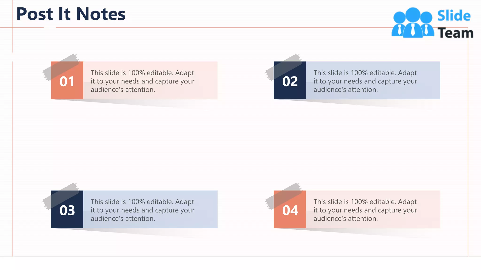 Post It Notes
97
01
This slide is 100% editable. Adapt
it to your needs and capture your
audience's attention.
03
This slide is 100% editable. Adapt
it to your needs and capture your
audience's attention.
02
This slide is 100% editable. Adapt
it to your needs and capture your
audience's attention.
04
This slide is 100% editable. Adapt
it to your needs and capture your
audience's attention.
 