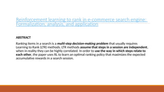 Reinforcement learning to rank in e-commerce search engine:
Formalization, analysis, and application
ABSTRACT
Ranking items in a search is a multi-step decision-making problem that usually requires
Learning to Rank (LTR) methods. LTR methods assume that steps in a session are independent,
when in reality they can be highly correlated. In order to use the way in which steps relate to
each other, the paper uses RL to learn an optimal ranking policy that maximizes the expected
accumulative rewards in a search session.
 