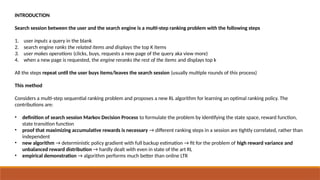 INTRODUCTION
Search session between the user and the search engine is a multi-step ranking problem with the following steps
1. user inputs a query in the blank
2. search engine ranks the related items and displays the top K items
3. user makes operations (clicks, buys, requests a new page of the query aka view more)
4. when a new page is requested, the engine reranks the rest of the items and displays top k
All the steps repeat until the user buys items/leaves the search session (usually multiple rounds of this process)
This method
Considers a multi-step sequential ranking problem and proposes a new RL algorithm for learning an optimal ranking policy. The
contributions are:
• definition of search session Markov Decision Process to formulate the problem by identifying the state space, reward function,
state transition function
• proof that maximizing accumulative rewards is necessary → different ranking steps in a session are tightly correlated, rather than
independent
• new algorithm → deterministic policy gradient with full backup estimation → fit for the problem of high reward variance and
unbalanced reward distribution → hardly dealt with even in state of the art RL
• empirical demonstration → algorithm performs much better than online LTR
 