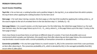 PROBLEM FORMULATION
Search Session Modelling
Top-k list → for an item set, a ranking function and a positive integer k, the top list Lk is an ordered item list which contains
the top K items when applying the ranking function f to the item set D
Item page → for each step t during a session, the item page pt is the top-K list resulted by applying the ranking action at-1 of
the search engine to the set of unranked items in the last decision step t-1. (initially, D0 = D)
Item page history → in a search session, q is the input query. For the initial step, the initial item page history is q. For each
later decision step, the item page history up to h is ht = ht-1 and pt where ht-1 is the page history up to the step t-1 and pt is the
item page of step t
Users may choose to purchase items or just leave at different steps of a session. If we treat all possible users as an
environment which samples user behaviors, this would mean that after observing any item page history, the environment
may terminate a search session with a certain probability of transaction conversion or abandonment.
Conversion probability → for any item page history in a search session ht, B(ht) is the conversion event that a user purchases
an item after observing ht. The conversion probability of ht, which is denoted by b(ht) is the averaged probability that B(ht)
occurs when ht takes place.
 