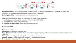 Abandon probability → for any item page history in a search session, L(ht) is the abandon event that a user leaves the session after
observing ht. l(ht) is the averaged probability that L(ht) occurs when ht takes place
Continuing probability → user continues searching after observing ht.
These 2 types define how the state of the environment will change after at-1 is taken in ht-1:
• terminating the search session by purchasing an item in ht (probability b(ht))
• leaving the search session with probability l(ht)
• continuing the search session from ht with probability 1-b(ht)-l(ht)
Search Session MDP
Agent → search engine
Environment → Population of all possible users
States of the environment → indication of user status in the corresponding item page histories (continuation, abandonment, transaction
conversion)
Action space → depending on the ranking task, can be continuous or discrete
Transition function → directly based on the conversion + abandonment probabilities
Reward function → highly depends on the goal of a task
 