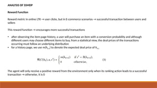 ANALYSIS OF SSMDP
Reward Function
Reward metric in online LTR → user clicks, but in E-commerce scenarios → successful transaction between users and
sellers
This reward function → encourages more successful transactions
• after observing the item page history, a user will purchase an item with a conversion probability and although
different users may choose different items to buy, from a statistical view, the deal prices of the transactions
occurring must follow an underlying distribution
• for a history page, we use m(ht+1) to denote the expected deal price of ht+1
The agent will only receive a positive reward from the environment only when its ranking action leads to a successful
transaction → otherwise, it is 0
 