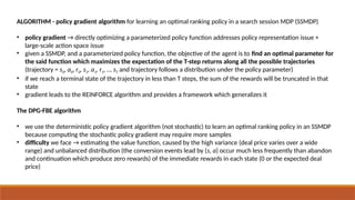 ALGORITHM - policy gradient algorithm for learning an optimal ranking policy in a search session MDP (SSMDP)
• policy gradient → directly optimizing a parameterized policy function addresses policy representation issue +
large-scale action space issue
• given a SSMDP, and a parameterized policy function, the objective of the agent is to find an optimal parameter for
the said function which maximizes the expectation of the T-step returns along all the possible trajectories
(trajectory = s0, a0, r0, s1, a1, r1, .., sT and trajectory follows a distribution under the policy parameter)
• if we reach a terminal state of the trajectory in less than T steps, the sum of the rewards will be truncated in that
state
• gradient leads to the REINFORCE algorithm and provides a framework which generalizes it
The DPG-FBE algorithm
• we use the deterministic policy gradient algorithm (not stochastic) to learn an optimal ranking policy in an SSMDP
because computing the stochastic policy gradient may require more samples
• difficulty we face → estimating the value function, caused by the high variance (deal price varies over a wide
range) and unbalanced distribution (the conversion events lead by (s, a) occur much less frequently than abandon
and continuation which produce zero rewards) of the immediate rewards in each state (0 or the expected deal
price)
 