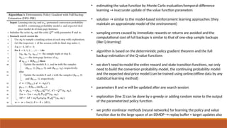 • estimating the value function by Monte Carlo evaluation/temporal-difference
learning → inaccurate update of the value function parameters
• solution → similar to the model-based reinforcement learning approaches (they
maintain an approximate model of the environment)
• sampling errors caused by immediate rewards or returns are avoided and the
computational cost of full backups is similar to that of one-step sample backups
(like Q-learning)
• algorithm is based on the deterministic policy gradient theorem and the full
backup estimation of the Q-value functions
• we don’t need to model the entire reward and state transition functions, we only
need to build the conversion probability model, the continuing probability model
and the expected deal price model (can be trained using online/offline data by any
statistical learning method)
• parameters θ and w will be updated after any search session
• exploration (line 3) can be done by ε-greedy or adding random noise to the output
of the parameterized policy function
• we prefer nonlinear methods (neural networks) for learning the policy and value
function due to the large space of an SSMDP → replay buffer + target updates also
 