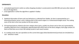 EXPERIMENTS
• a simulated experiment in which an online shopping simulator is constructed to test DPG-FBE and some other state-of-
the-art LTR algorithms
• a real application in which the algorithm is applied in TaoBao
Simulation
1. Statistical information of items and user behaviours is collected from TaoBao. An item is represented by an n-
dimensional feature vector x and a ranking action of the search engine is a n-dimensional weight vector. The ranking
score of the item is the inner product of the two vectors.
2. 20 important features related to the item category dress (price, quality) are chosen and an item set is generated by
sampling 1000 items from a distribution approximated with all the items of the dress category. Each page contains 10
items so that there are at most 100 ranking rounds in each search session.
3. In a ranking round, the user operations on the current item page (clicks/abandonment/purchase) are simulated by a
user behaviour model.
 