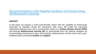 Recommendations with Negative Feedback via Pairwise Deep
Reinforcement Learning
ABSTRACT
In this paper, we propose a novel recommender system with the capability of continuously
improving its strategies during the interactions with users. We model the sequential
interactions between users and a recommender system as a Markov Decision Process (MDP)
and leverage Reinforcement Learning (RL) to automatically learn the optimal strategies via
recommending trial-and-error items and receiving reinforcements of these items from users’
feedback which can be both positive and negative.
 