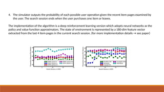 4. The simulator outputs the probability of each possible user operation given the recent item pages examined by
the user. The search session ends when the user purchases one item or leaves.
The implementation of the algorithm is a deep reinforcement learning version which adopts neural networks as the
policy and value function approximators. The state of environment is represented by a 180-dim feature vector
extracted from the last 4 item pages in the current search session. (for more implementation details → see paper)
 