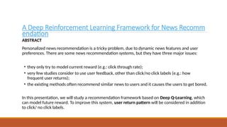 A Deep Reinforcement Learning Framework for News Recomm
endation
ABSTRACT
Personalized news recommendation is a tricky problem, due to dynamic news features and user
preferences. There are some news recommendation systems, but they have three major issues:
• they only try to model current reward (e.g.: click through rate);
• very few studies consider to use user feedback, other than click/no click labels (e.g.: how
frequent user returns);
• the existing methods often recommend similar news to users and it causes the users to get bored.
In this presentation, we will study a recommendation framework based on Deep Q-Learning, which
can model future reward. To improve this system, user return pattern will be considered in addition
to click/ no click labels.
 