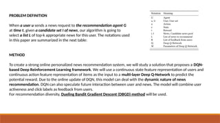 PROBLEM DEFINITION
When a user u sends a news request to the recommendation agent G
at time t, given a candidate set I of news, our algorithm is going to
select a list L of top-k appropriate news for this user. The notations used
in this paper are summarized in the next table:
METHOD
To create a strong online personalized news recommendation system, we will study a solution that proposes a DQN-
based Deep Reinforcement Learning framework. We will use a continuous state feature representation of users and
continuous action feature representation of items as the input to a multi-layer Deep Q-Network to predict the
potential reward. Due to the online update of DQN, this model can deal with the dynamic nature of news
recommendation. DQN can also speculate future interaction between user and news. The model will combine user
activeness and click labels as feedback from users.
For recommendation diversity, Dueling Bandit Gradient Descent (DBGD) method will be used.
 