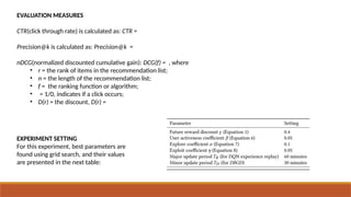 EVALUATION MEASURES
CTR(click through rate) is calculated as: CTR =
Precision@k is calculated as: Precision@k =
nDCG(normalized discounted cumulative gain): DCG(f) = , where
• r = the rank of items in the recommendation list;
• n = the length of the recommendation list;
• f = the ranking function or algorithm;
• = 1/0, indicates if a click occurs;
• D(r) = the discount, D(r) =
EXPERIMENT SETTING
For this experiment, best parameters are
found using grid search, and their values
are presented in the next table:
 