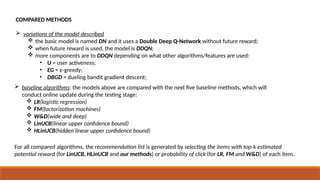 COMPARED METHODS
 variations of the model described
 the basic model is named DN and it uses a Double Deep Q-Network without future reward;
 when future reward is used, the model is DDQN;
 more components are to DDQN depending on what other algorithms/features are used:
• U = user activeness;
• EG = ε-greedy;
• DBGD = dueling bandit gradient descent;
 baseline algorithms: the models above are compared with the next five baseline methods, which will
conduct online update during the testing stage:
 LR(logistic regression)
 FM(factorization machines)
 W&D(wide and deep)
 LinUCB(linear upper confidence bound)
 HLinUCB(hidden linear upper confidence bound)
For all compared algorithms, the recommendation list is generated by selecting the items with top-k estimated
potential reward (for LinUCB, HLinUCB and our methods) or probability of click (for LR, FM and W&D) of each item.
 