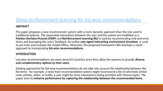 Deep reinforcement learning for list-wise recommendations
ABSTRACT
The paper proposes a new recommender system with a more dynamic approach than the one used in
traditional systems. The sequential interactions between the user and the system are modelled as a
Markov Decision Process (MDP) and Reinforcement Learning (RL) is used by recommending trial-and-error
items and leveraging the users’ feedback. An online user-agent interacting environment simulator is used
to pre-train and evaluate the model offline. Moreover, the proposed framework LIRD develops a novel
approach to incorporating list-wise recommendations.
INTRODUCTION
List-wise recommendations are more desired in practice since they allow the systems to provide diverse
and complementary options to their users.
Existing approaches for list-wise recommendations do not take into account the relationship between the
list items - for example, a news feed recommendation system might recommend a list of extremely similar
news articles, when, in reality, a user might be more interested in being provided with diverse topics. The
paper aims to enhance performance by capturing the relationship between the recommended items.
 