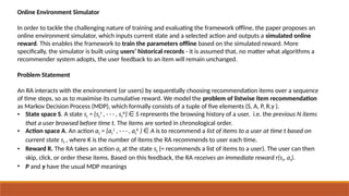 Online Environment Simulator
In order to tackle the challenging nature of training and evaluating the framework offline, the paper proposes an
online environment simulator, which inputs current state and a selected action and outputs a simulated online
reward. This enables the framework to train the parameters offline based on the simulated reward. More
specifically, the simulator is built using users’ historical records - it is assumed that, no matter what algorithms a
recommender system adopts, the user feedback to an item will remain unchanged.
Problem Statement
An RA interacts with the environment (or users) by sequentially choosing recommendation items over a sequence
of time steps, so as to maximise its cumulative reward. We model the problem of listwise item recommendation
as Markov Decision Process (MDP), which formally consists of a tuple of five elements (S, A, P, R,γ ).
• State space S. A state st = {st
1
, · · · , st
N
} S
∈ represents the browsing history of a user, i.e. the previous N items
that a user browsed before time t. The items are sorted in chronological order.
• Action space A. An action at = {at
1
, · · · , at
K
} A
∈ is to recommend a list of items to a user at time t based on
current state st , where K is the number of items the RA recommends to user each time.
• Reward R. The RA takes an action at at the state st (= recommends a list of items to a user). The user can then
skip, click, or order these items. Based on this feedback, the RA receives an immediate reward r(st, at).
• P and γ have the usual MDP meanings
 