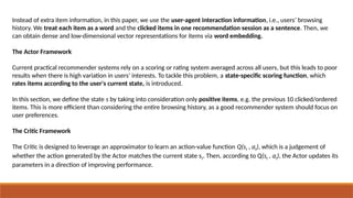 Instead of extra item information, in this paper, we use the user-agent interaction information, i.e., users’ browsing
history. We treat each item as a word and the clicked items in one recommendation session as a sentence. Then, we
can obtain dense and low-dimensional vector representations for items via word embedding.
The Actor Framework
Current practical recommender systems rely on a scoring or rating system averaged across all users, but this leads to poor
results when there is high variation in users’ interests. To tackle this problem, a state-specific scoring function, which
rates items according to the user's current state, is introduced.
In this section, we define the state s by taking into consideration only positive items, e.g. the previous 10 clicked/ordered
items. This is more efficient than considering the entire browsing history, as a good recommender system should focus on
user preferences.
The Critic Framework
The Critic is designed to leverage an approximator to learn an action-value function Q(st , at), which is a judgement of
whether the action generated by the Actor matches the current state st. Then, according to Q(st , at), the Actor updates its
parameters in a direction of improving performance.
 