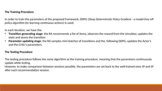 The Training Procedure
In order to train the parameters of the proposed framework, DDPG (Deep Deterministic Policy Gradient - a model-free off-
policy algorithm for learning continuous actions) is used.
In each iteration, we have the:
• Transition generating stage: the RA recommends a list of items, observes the reward from the simulator, updates the
state and stores the transition
• Parameter updating stage: the RA samples mini-batches of transitions and the, following DDPG, updates the Actor’s
and the Critic’s parameters.
The Testing Procedure
The testing procedure follows the same algorithm as the training procedure, meaning that the parameters continuously
update while testing.
However, to make comparison between sessions possible, the parameters are set back to the well-trained ones Θµ
and Θπ
after each recommendation session.
 