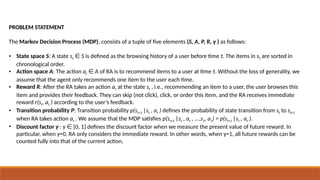 PROBLEM STATEMENT
The Markov Decision Process (MDP), consists of a tuple of five elements (S, A, P, R, γ ) as follows:
• State space S: A state st S
∈ is defined as the browsing history of a user before time t. The items in st are sorted in
chronological order.
• Action space A: The action at A
∈ of RA is to recommend items to a user at time t. Without the loss of generality, we
assume that the agent only recommends one item to the user each time.
• Reward R: After the RA takes an action at at the state st , i.e., recommending an item to a user, the user browses this
item and provides their feedback. They can skip (not click), click, or order this item, and the RA receives immediate
reward r(st, at ) according to the user’s feedback.
• Transition probability P: Transition probability p(st+1 |st , at ) defines the probability of state transition from st to st+1
when RA takes action at . We assume that the MDP satisfies p(st+1 |st , at , ...,s1, a1) = p(st+1 |st , at ).
• Discount factor γ : γ [0, 1] defines the discount factor when we measure the present value of future reward. In
∈
particular, when γ=0, RA only considers the immediate reward. In other words, when γ=1, all future rewards can be
counted fully into that of the current action.
 