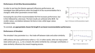 Performance of List-Wise Recommendations
In order to see how the listwise approach influences performance, we
investigate how LIRD performs when the length K of the recommendation list is
changed, while other parameters remain fixed.
Increasing the size of the recommendation list first increases performance, but
is then followed by a decrease. The best results are achieved when K=4 - for
smaller values, correlations between list items is lost, while larger values
introduce noise.
To conclude, an appropriately chosen list length K can boost recommendation performance.
Performance of Simulator
The simulator’s key parameter is α - the trade-off between state and action similarity.
LIRD achieves the best performance when α = 0.2. In other words, when we map current
state-action pair pt (st , at ) to a reward, the action-similarity has a stronger contribution, while
state-similarity influences the reward mapping process.
 